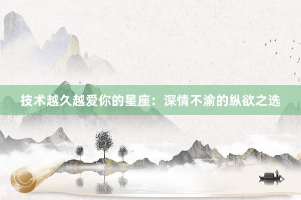 技术越久越爱你的星座:深情不渝的纵欲之选